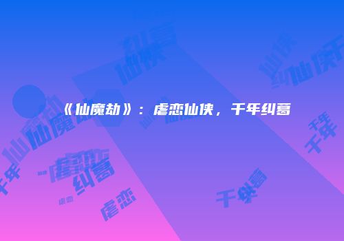 《仙魔劫》：虐恋仙侠，千年纠葛