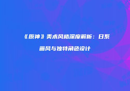 《原神》美术风格深度解析：日系画风与独特角色设计