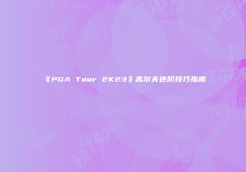 《PGA Tour 2K23》高尔夫进阶技巧指南