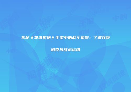揭秘《攻城掠地》手游中的战斗机制：了解兵种相克与战术运用