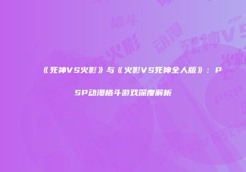 《死神VS火影》与《火影VS死神全人版》：PSP动漫格斗游戏深度解析