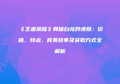 《王者荣耀》韩信白龙吟皮肤：价格、特点、背景故事及获取方式全解析