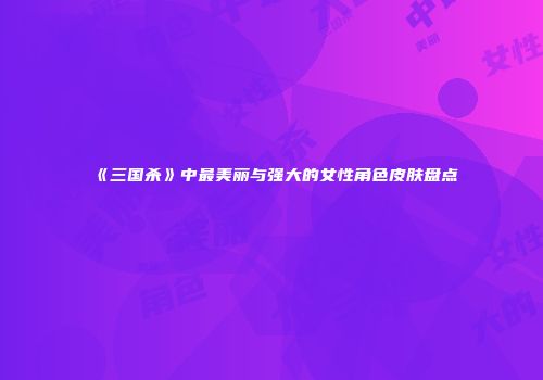 《三国杀》中最美丽与强大的女性角色皮肤盘点