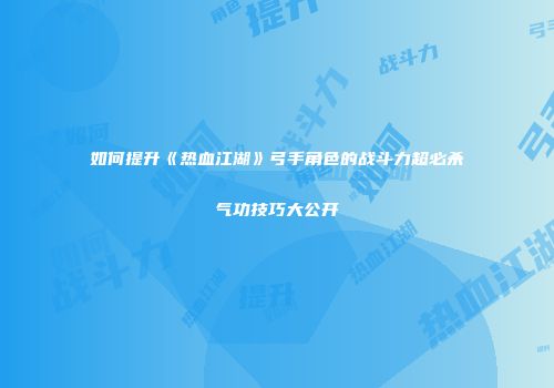如何提升《热血江湖》弓手角色的战斗力超必杀气功技巧大公开
