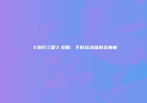 《泡打三国》攻略：下载玩法福利全解析