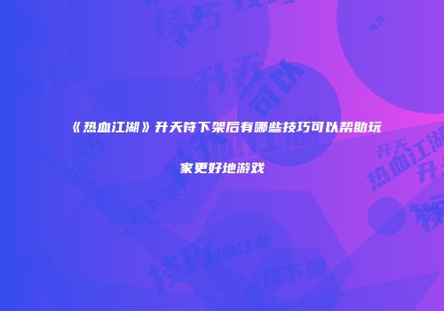 《热血江湖》升天符下架后有哪些技巧可以帮助玩家更好地游戏