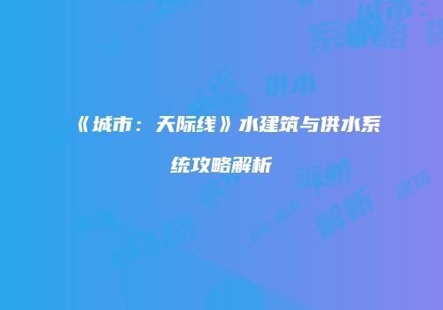 《城市：天际线》水建筑与供水系统攻略解析