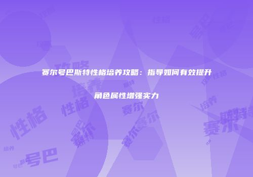 赛尔号巴斯特性格培养攻略：指导如何有效提升角色属性增强实力