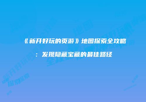 《新开好玩的页游》地图探索全攻略：发现隐藏宝藏的最佳路径