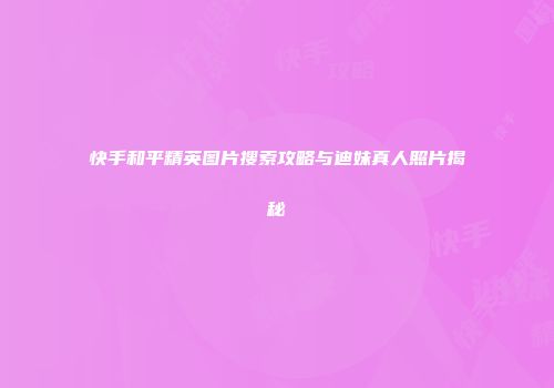 快手和平精英图片搜索攻略与迪妹真人照片揭秘
