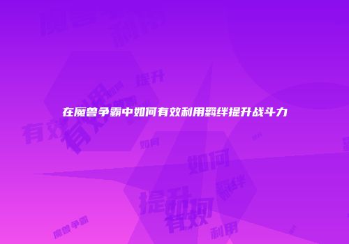 在魔兽争霸中如何有效利用羁绊提升战斗力