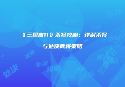 《三国志11》杀将攻略：详解杀将与处决武将策略