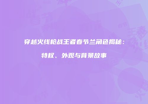 穿越火线枪战王者春节兰角色揭秘：特权、外观与背景故事