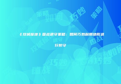 《攻城掠地》国战退守策略：如何巧妙利用地形进行防守