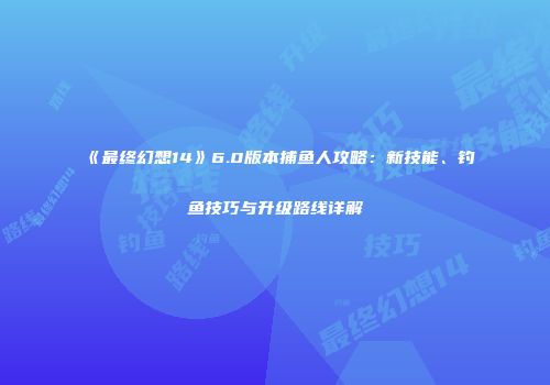 《最终幻想14》6.0版本捕鱼人攻略：新技能、钓鱼技巧与升级路线详解