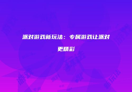 派对游戏新玩法：专属游戏让派对更精彩
