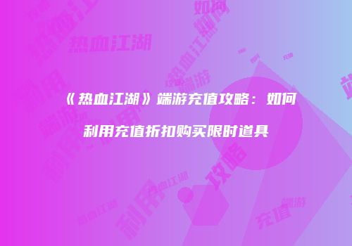 《热血江湖》端游充值攻略:如何利用充值折扣购买限时道具