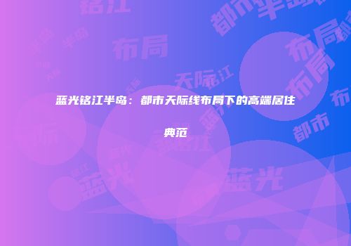 蓝光铭江半岛：都市天际线布局下的高端居住典范