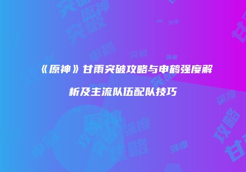 《原神》甘雨突破攻略与申鹤强度解析及主流队伍配队技巧