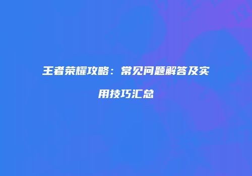 王者荣耀攻略：常见问题解答及实用技巧汇总
