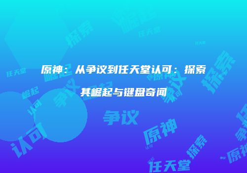 原神：从争议到任天堂认可：探索其崛起与键盘奇闻