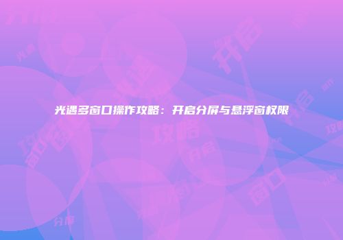 光遇多窗口操作攻略：开启分屏与悬浮窗权限