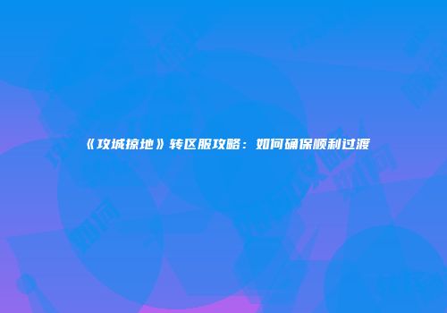 《攻城掠地》转区服攻略：如何确保顺利过渡