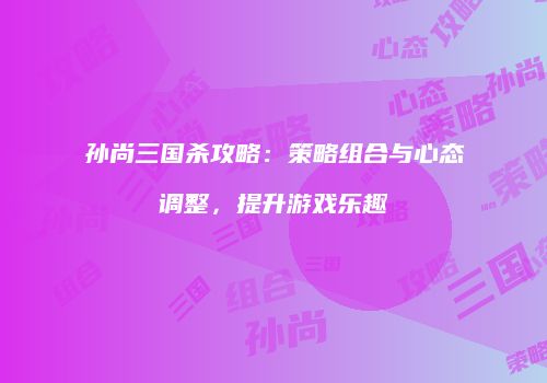 孙尚三国杀攻略：策略组合与心态调整，提升游戏乐趣
