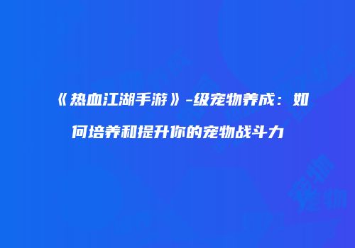 《热血江湖手游》-级宠物养成：如何培养和提升你的宠物战斗力