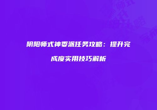 阴阳师式神委派任务攻略：提升完成度实用技巧解析