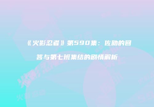 《火影忍者》第590集：佐助的回答与第七班集结的剧情解析