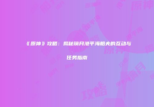 《原神》攻略：揭秘璃月港平海船夫的互动与任务指南