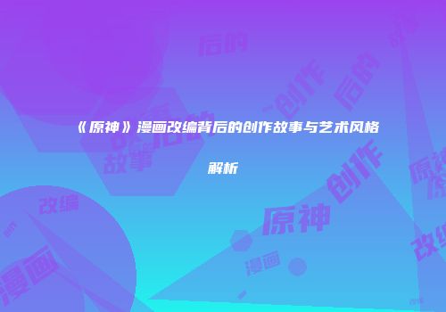 《原神》漫画改编背后的创作故事与艺术风格解析