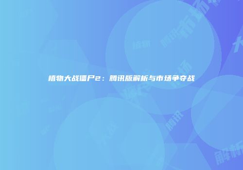 植物大战僵尸2：腾讯版解析与市场争夺战