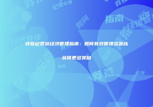 莽荒纪页游经济管理指南：如何有效管理资源以获得更多奖励