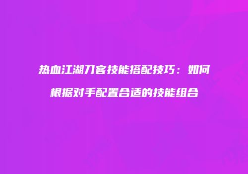 热血江湖刀客技能搭配技巧：如何根据对手配置合适的技能组合