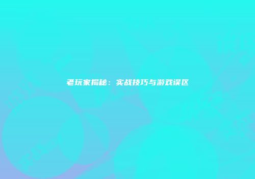 老玩家揭秘：实战技巧与游戏误区