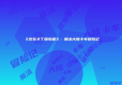 《欢乐卡丁探险者》：魔法大陆卡车冒险记