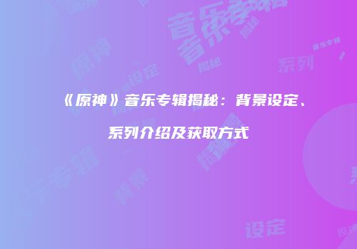 《原神》音乐专辑揭秘：背景设定、系列介绍及获取方式