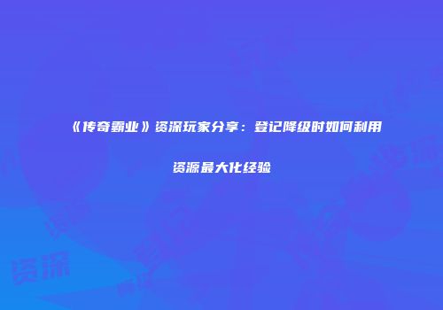 《传奇霸业》资深玩家分享:登记降级时如何利用资源最大化经验