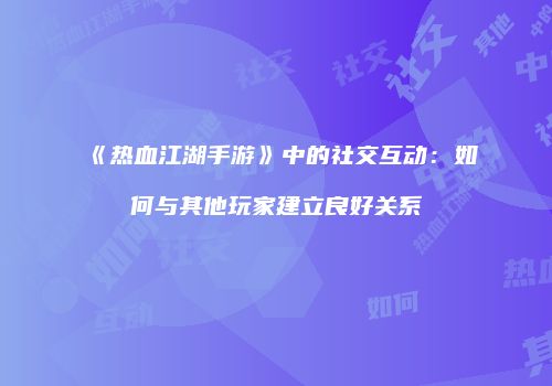 《热血江湖手游》中的社交互动：如何与其他玩家建立良好关系