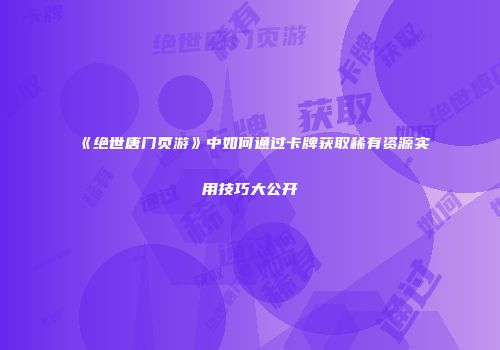 《绝世唐门页游》中如何通过卡牌获取稀有资源实用技巧大公开