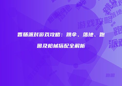 香肠派对游戏攻略：跳伞、落地、跑圈及枪械搭配全解析