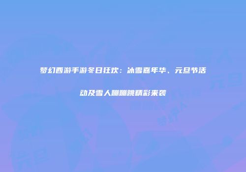 梦幻西游手游冬日狂欢：冰雪嘉年华、元旦节活动及雪人蹦蹦跳精彩来袭