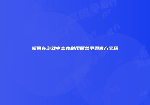 如何在游戏中高效利用魔兽争霸官方宝箱