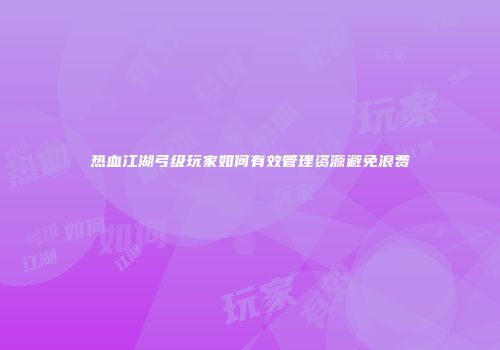 热血江湖弓级玩家如何有效管理资源避免浪费