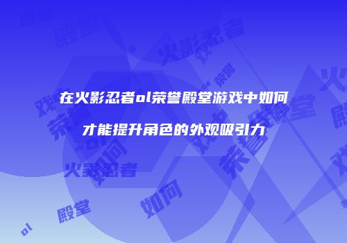 在火影忍者ol荣誉殿堂游戏中如何才能提升角色的外观吸引力