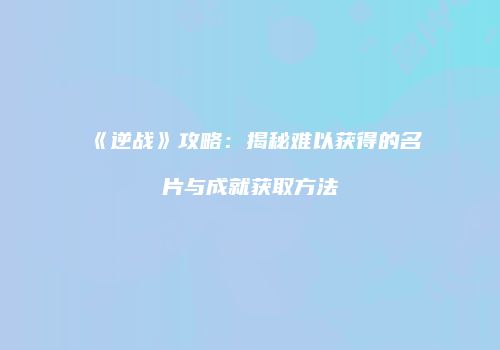 《逆战》攻略：揭秘难以获得的名片与成就获取方法
