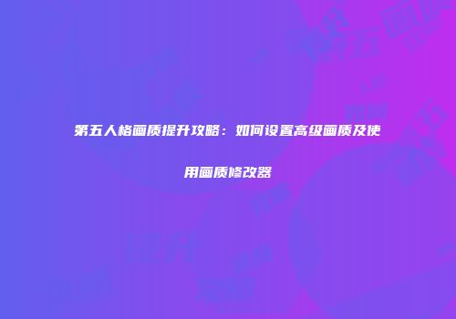 第五人格画质提升攻略：如何设置高级画质及使用画质修改器