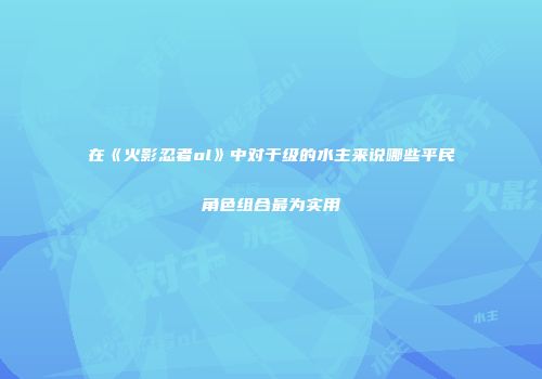 在《火影忍者ol》中对于级的水主来说哪些平民角色组合最为实用